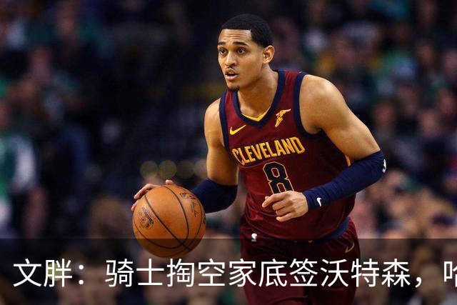文胖：骑士掏空家底签沃特森，哈登都为此降薪腾空间