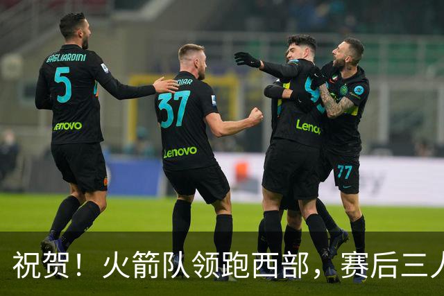 祝贺！火箭队领跑西部，赛后三人被大赞特赞，冲出西部夺冠不是梦
