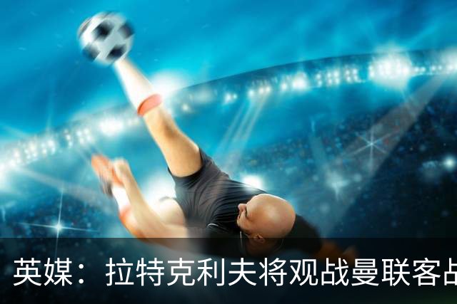英媒：拉特克利夫将观战曼联客战切尔西，上次观战曼联输球