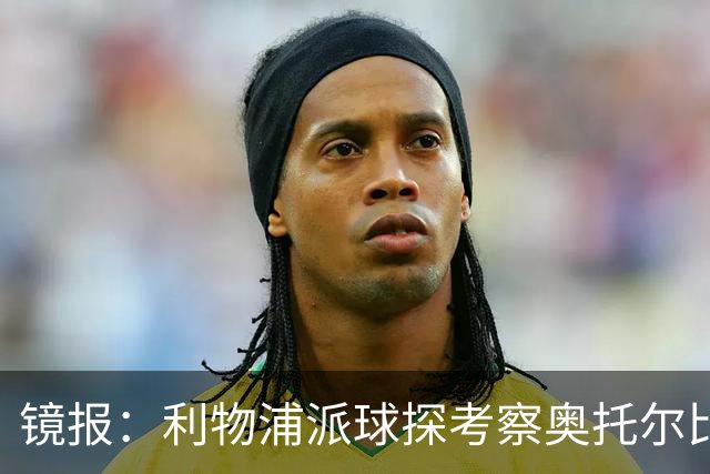 镜报：利物浦派球探考察奥托尔比，恩杜克韦有望提前回归