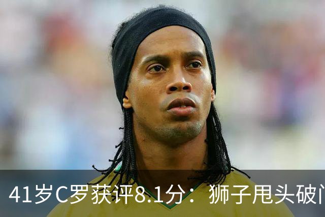 41岁C罗获评8.1分：狮子甩头破门，现场视角还原，太丝滑了