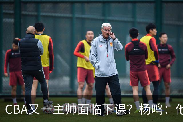 CBA又一主帅面临下课？杨鸣：他对比赛的掌控和熟悉程度很难让人理解